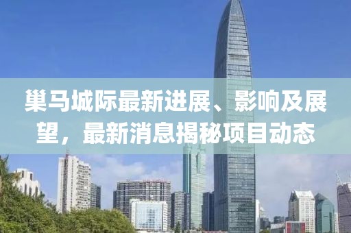 巢馬城際最新進展、影響及展望，最新消息揭秘項目動態(tài)