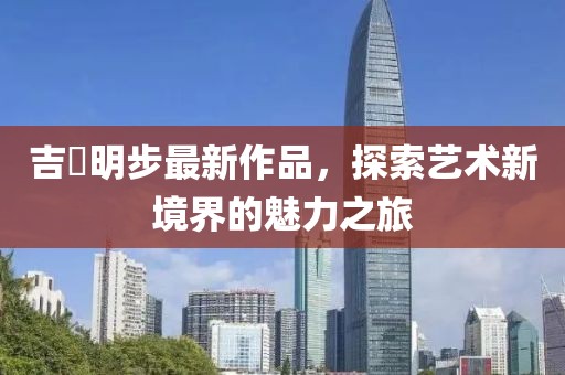 吉沢明步最新作品，探索藝術新境界的魅力之旅