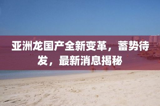 亞洲龍國產全新變革，蓄勢待發，最新消息揭秘