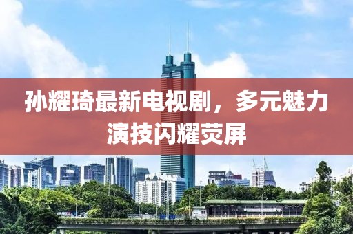 孫耀琦最新電視劇，多元魅力演技閃耀熒屏