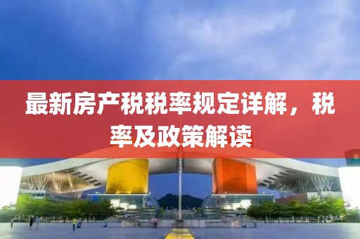 最新房產(chǎn)稅稅率規(guī)定詳解，稅率及政策解讀