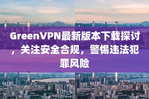 GreenVPN最新版本下載探討，關(guān)注安全合規(guī)，警惕違法犯罪風(fēng)險(xiǎn)
