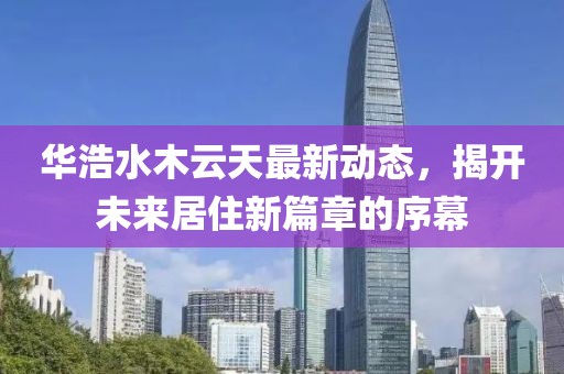 華浩水木云天最新動態，揭開未來居住新篇章的序幕