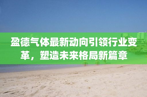 盈德氣體最新動向引領(lǐng)行業(yè)變革，塑造未來格局新篇章