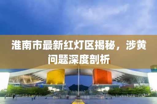 淮南市最新紅燈區揭秘，涉黃問題深度剖析