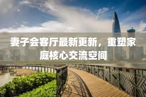 妻子會客廳最新更新，重塑家庭核心交流空間