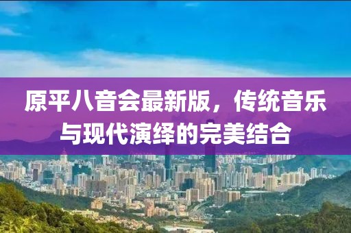 原平八音會最新版，傳統音樂與現代演繹的完美結合