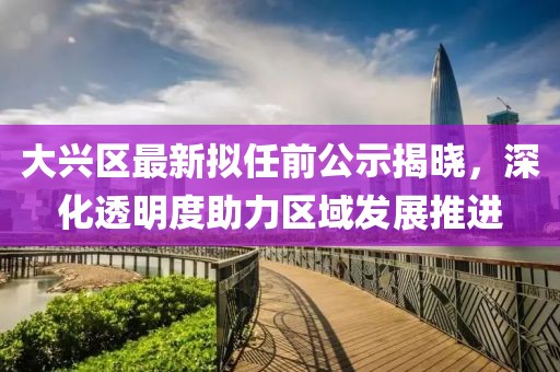 大興區(qū)最新擬任前公示揭曉，深化透明度助力區(qū)域發(fā)展推進
