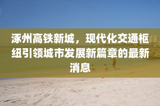 涿州高鐵新城，現代化交通樞紐引領城市發展新篇章的最新消息