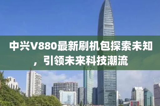 中興V880最新刷機(jī)包探索未知，引領(lǐng)未來科技潮流