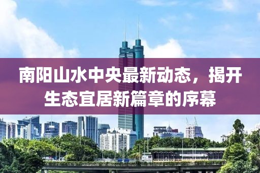 南陽山水中央最新動態(tài)，揭開生態(tài)宜居新篇章的序幕
