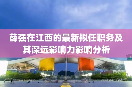 薛強在江西的最新擬任職務及其深遠影響力影響分析