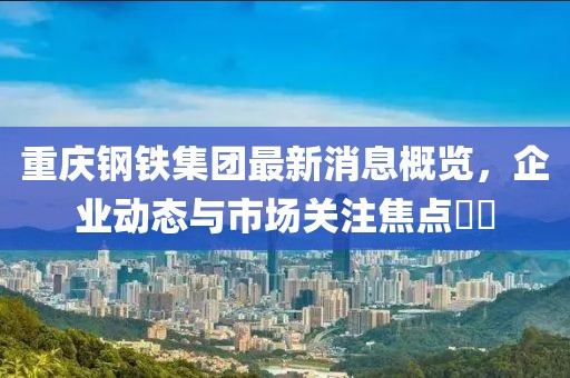 重慶鋼鐵集團(tuán)最新消息概覽，企業(yè)動(dòng)態(tài)與市場(chǎng)關(guān)注焦點(diǎn)??