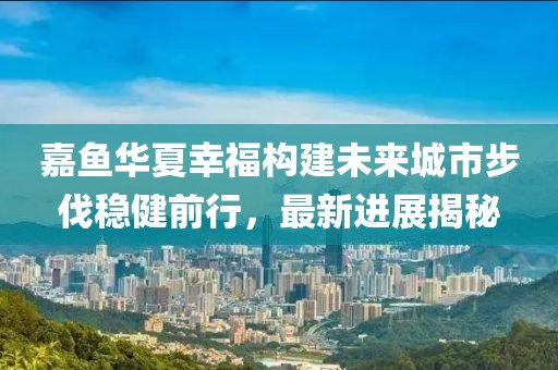 嘉魚華夏幸福構建未來城市步伐穩健前行，最新進展揭秘