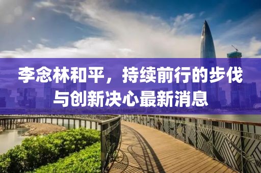 李念林和平，持續(xù)前行的步伐與創(chuàng)新決心最新消息