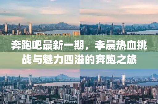 奔跑吧最新一期，李晨熱血挑戰(zhàn)與魅力四溢的奔跑之旅