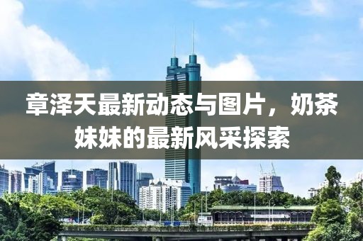 章澤天最新動態與圖片，奶茶妹妹的最新風采探索