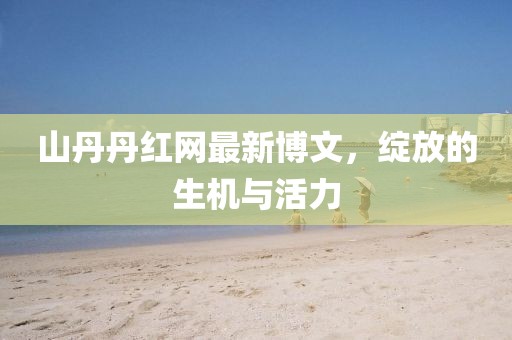 山丹丹紅網最新博文，綻放的生機與活力