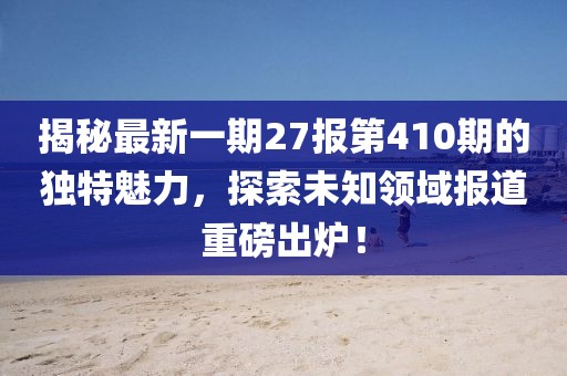 揭秘最新一期27報第410期的獨(dú)特魅力，探索未知領(lǐng)域報道重磅出爐！