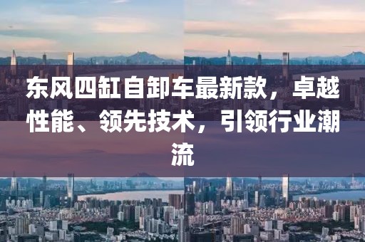 東風(fēng)四缸自卸車最新款，卓越性能、領(lǐng)先技術(shù)，引領(lǐng)行業(yè)潮流