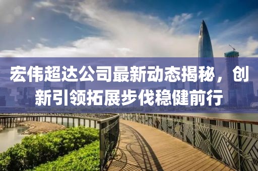 宏偉超達(dá)公司最新動(dòng)態(tài)揭秘，創(chuàng)新引領(lǐng)拓展步伐穩(wěn)健前行