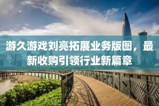 游久游戲劉亮拓展業務版圖，最新收購引領行業新篇章