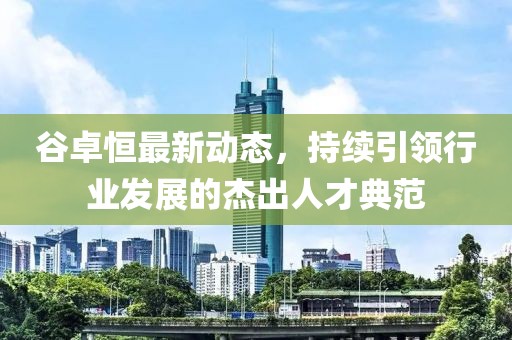谷卓恒最新動(dòng)態(tài)，持續(xù)引領(lǐng)行業(yè)發(fā)展的杰出人才典范