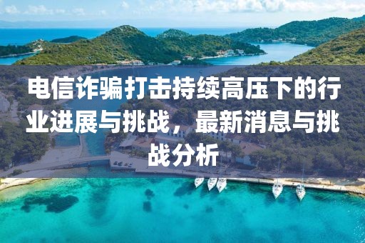 電信詐騙打擊持續(xù)高壓下的行業(yè)進展與挑戰(zhàn)，最新消息與挑戰(zhàn)分析