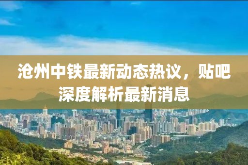滄州中鐵最新動態熱議，貼吧深度解析最新消息