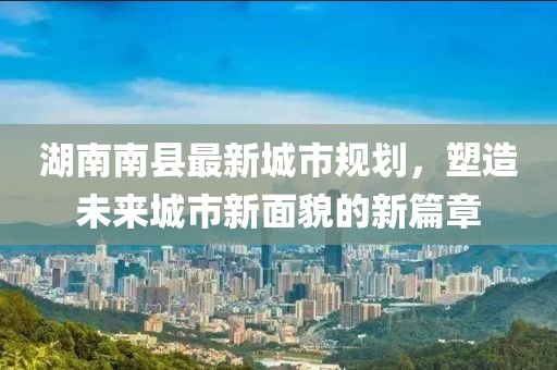 湖南南縣最新城市規(guī)劃，塑造未來城市新面貌的新篇章