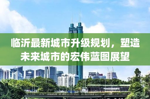 臨沂最新城市升級(jí)規(guī)劃，塑造未來城市的宏偉藍(lán)圖展望