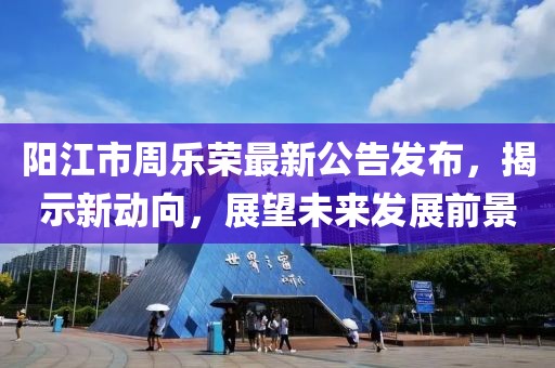 陽(yáng)江市周樂(lè)榮最新公告發(fā)布，揭示新動(dòng)向，展望未來(lái)發(fā)展前景