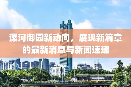 漯河御園新動(dòng)向，展現(xiàn)新篇章的最新消息與新聞速遞
