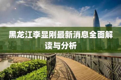 黑龍江李顯剛最新消息全面解讀與分析