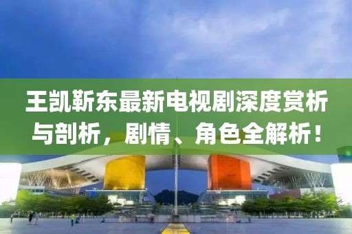王凱靳東最新電視劇深度賞析與剖析，劇情、角色全解析！