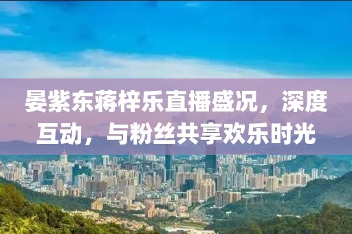 晏紫東蔣梓樂直播盛況，深度互動，與粉絲共享歡樂時光
