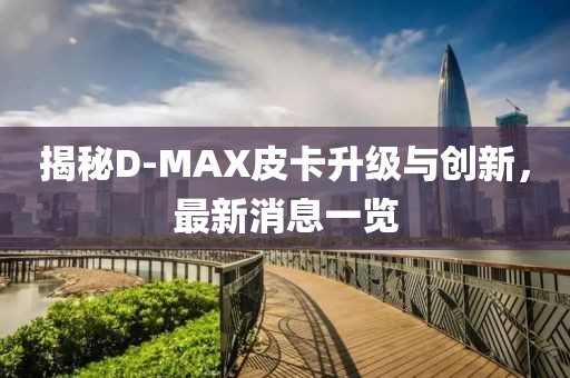 揭秘D-MAX皮卡升級與創(chuàng)新，最新消息一覽