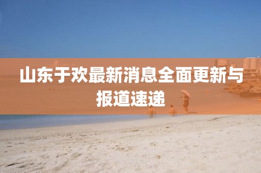 山東于歡最新消息全面更新與報道速遞