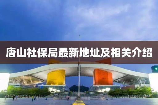 唐山社保局最新地址及相關(guān)介紹