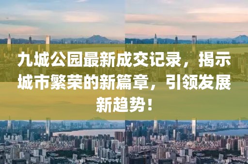 九城公園最新成交記錄，揭示城市繁榮的新篇章，引領發展新趨勢！