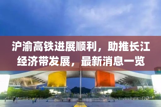 滬渝高鐵進展順利，助推長江經濟帶發展，最新消息一覽