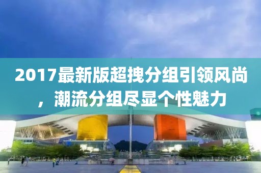 2017最新版超拽分組引領風尚，潮流分組盡顯個性魅力