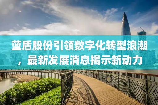 藍(lán)盾股份引領(lǐng)數(shù)字化轉(zhuǎn)型浪潮，最新發(fā)展消息揭示新動(dòng)力