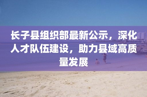 長子縣組織部最新公示，深化人才隊伍建設(shè)，助力縣域高質(zhì)量發(fā)展