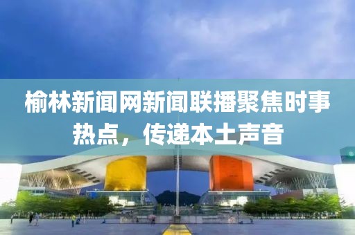 榆林新聞網新聞聯播聚焦時事熱點，傳遞本土聲音