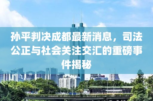 孫平判決成都最新消息，司法公正與社會關注交匯的重磅事件揭秘