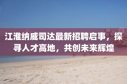 江淮納威司達最新招聘啟事，探尋人才高地，共創未來輝煌