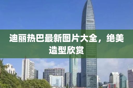 迪麗熱巴最新圖片大全，絕美造型欣賞