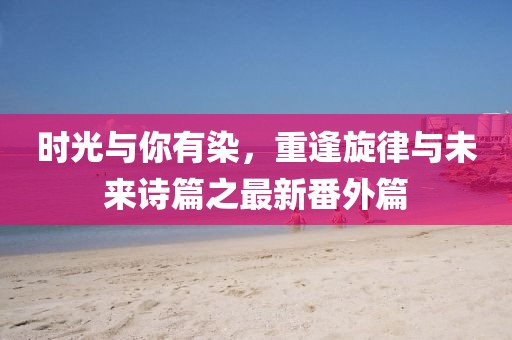 時光與你有染，重逢旋律與未來詩篇之最新番外篇