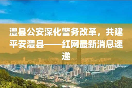 澧縣公安深化警務改革，共建平安澧縣——紅網最新消息速遞
